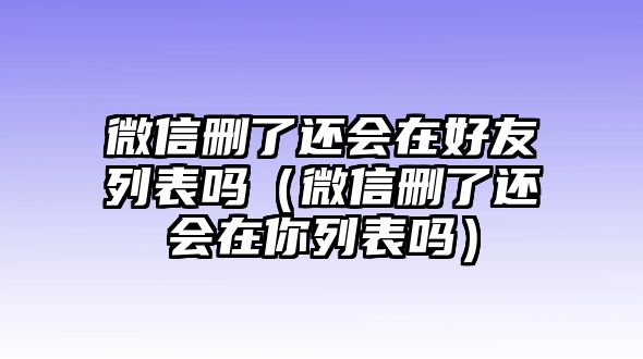 微信刪了還會在好友列表嗎（微信刪了還會在你列表嗎）