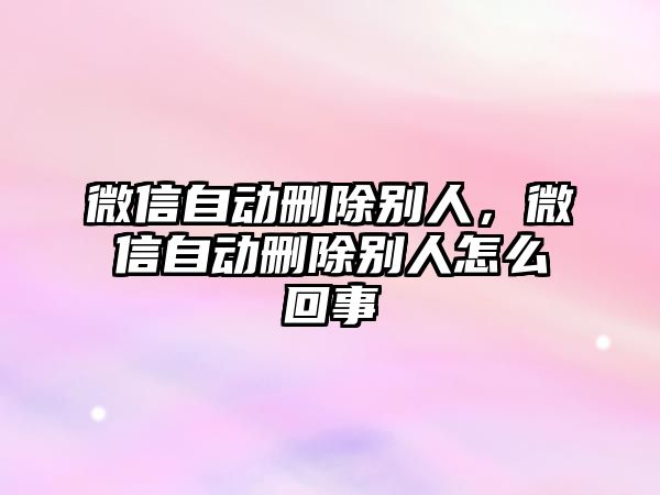 微信自動刪除別人，微信自動刪除別人怎么回事