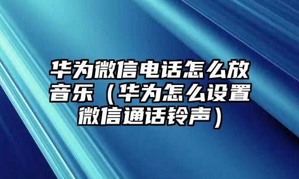 華為微信電話怎么放音樂（華為怎么設(shè)置微信通話鈴聲）