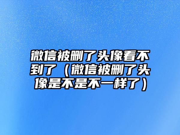 微信被刪了頭像看不到了（微信被刪了頭像是不是不一樣了）