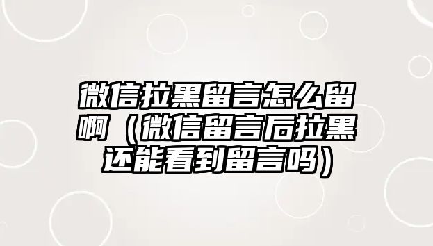 微信拉黑留言怎么留啊（微信留言后拉黑還能看到留言嗎）