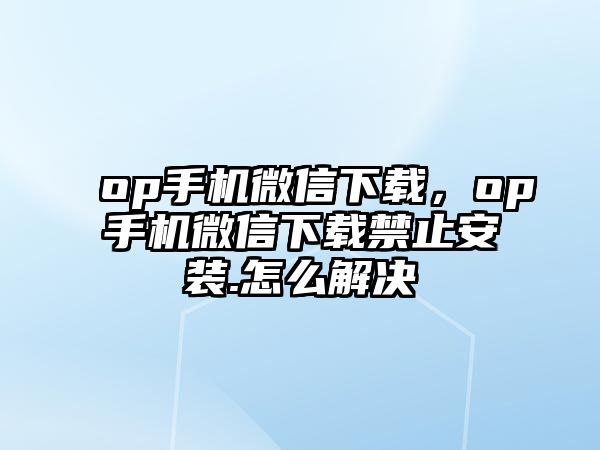 op手機微信下載，op手機微信下載禁止安裝.怎么解決