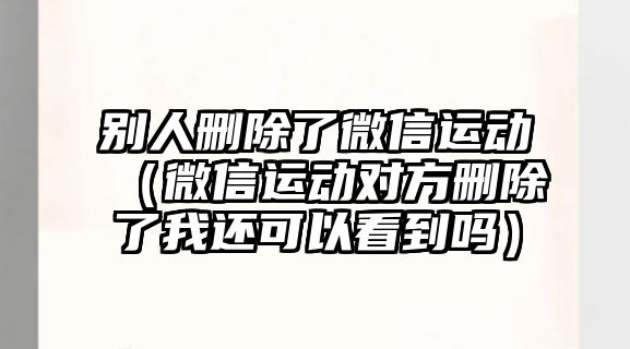 別人刪除了微信運動（微信運動對方刪除了我還可以看到嗎）