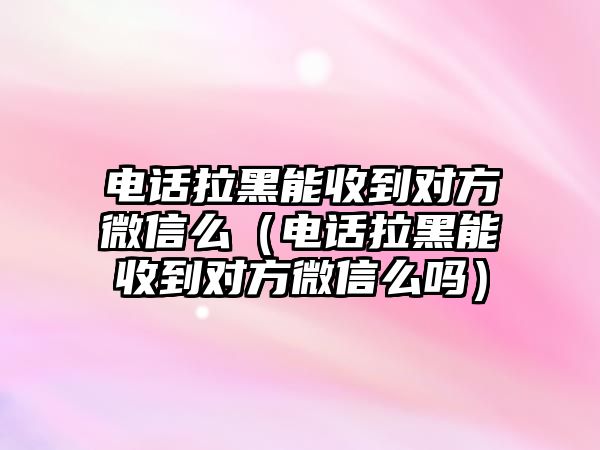 電話拉黑能收到對方微信么（電話拉黑能收到對方微信么嗎）