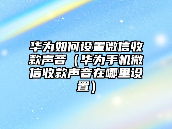 華為如何設(shè)置微信收款聲音（華為手機(jī)微信收款聲音在哪里設(shè)置）