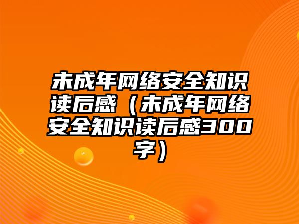 未成年網(wǎng)絡(luò)安全知識讀后感（未成年網(wǎng)絡(luò)安全知識讀后感300字）