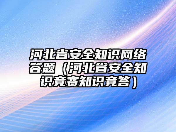 河北省安全知識網(wǎng)絡(luò)答題（河北省安全知識競賽知識競答）