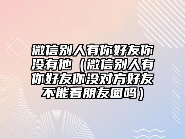 微信別人有你好友你沒有他（微信別人有你好友你沒對方好友不能看朋友圈嗎）