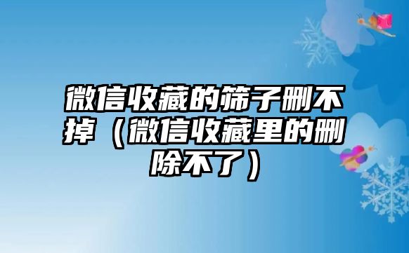 微信收藏的篩子刪不掉（微信收藏里的刪除不了）