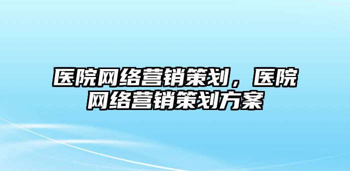 醫(yī)院網(wǎng)絡(luò)營銷策劃，醫(yī)院網(wǎng)絡(luò)營銷策劃方案