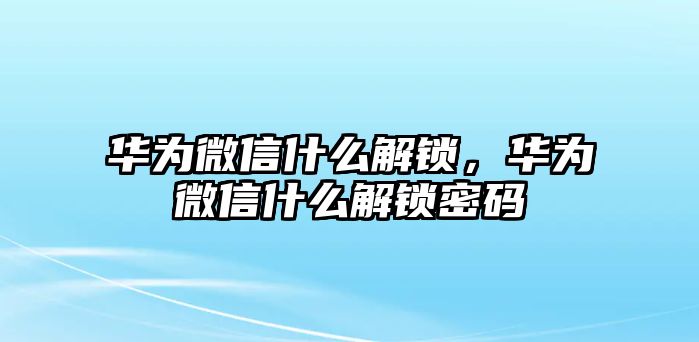 華為微信什么解鎖，華為微信什么解鎖密碼