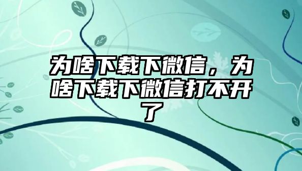 為啥下載下微信，為啥下載下微信打不開了