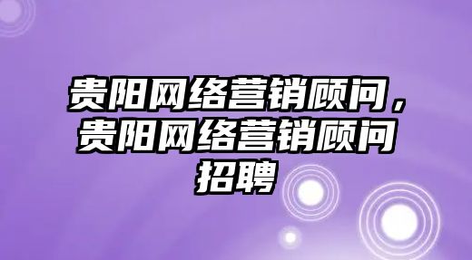 貴陽網(wǎng)絡(luò)營銷顧問，貴陽網(wǎng)絡(luò)營銷顧問招聘