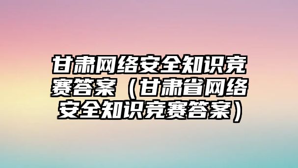 甘肅網(wǎng)絡(luò)安全知識(shí)競賽答案（甘肅省網(wǎng)絡(luò)安全知識(shí)競賽答案）