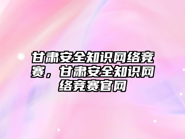 甘肅安全知識網(wǎng)絡競賽，甘肅安全知識網(wǎng)絡競賽官網(wǎng)