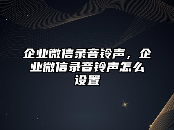 企業(yè)微信錄音鈴聲，企業(yè)微信錄音鈴聲怎么設(shè)置