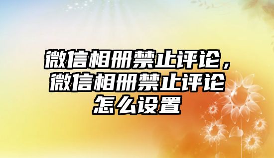 微信相冊禁止評論，微信相冊禁止評論怎么設(shè)置