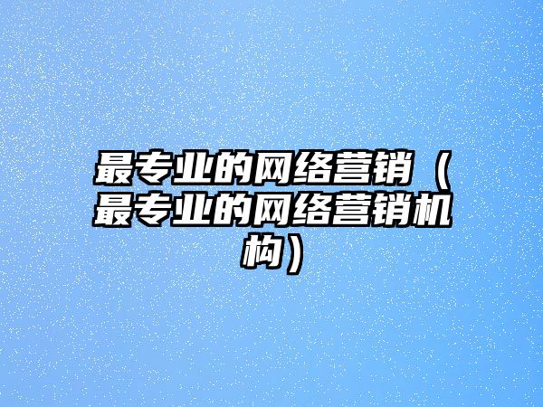 最專業(yè)的網絡營銷（最專業(yè)的網絡營銷機構）