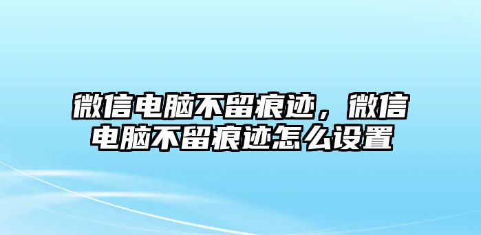 微信電腦不留痕跡，微信電腦不留痕跡怎么設(shè)置