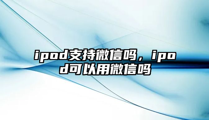 ipod支持微信嗎，ipod可以用微信嗎