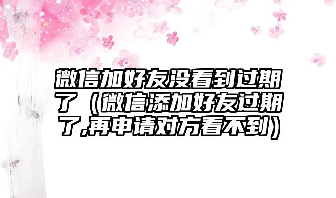 微信加好友沒看到過期了（微信添加好友過期了,再申請對方看不到）