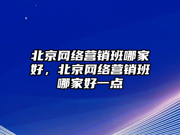 北京網(wǎng)絡(luò)營銷班哪家好，北京網(wǎng)絡(luò)營銷班哪家好一點