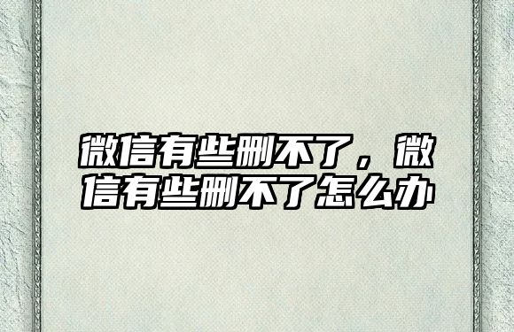 微信有些刪不了，微信有些刪不了怎么辦