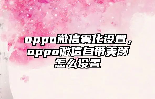 oppo微信霧化設(shè)置，oppo微信自帶美顏怎么設(shè)置