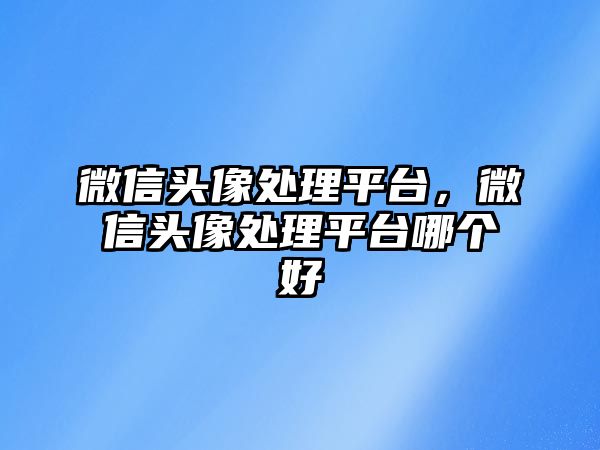 微信頭像處理平臺，微信頭像處理平臺哪個好