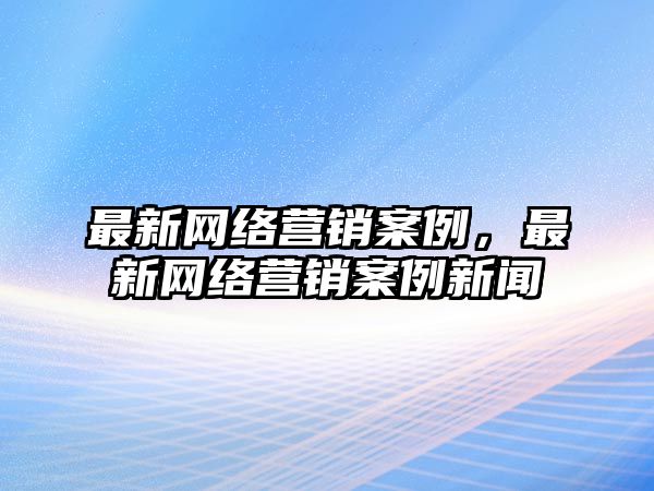 最新網(wǎng)絡(luò)營銷案例，最新網(wǎng)絡(luò)營銷案例新聞