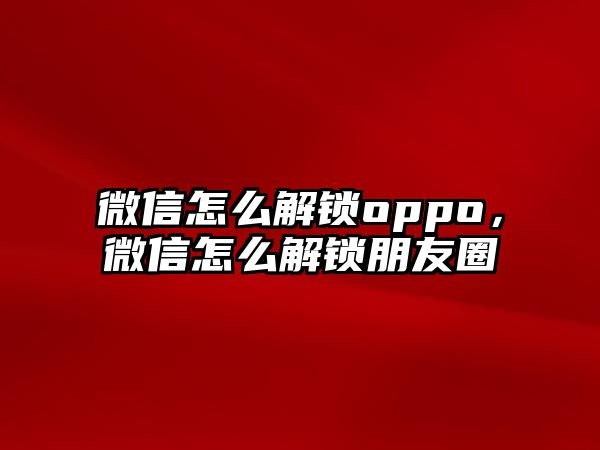 微信怎么解鎖oppo，微信怎么解鎖朋友圈