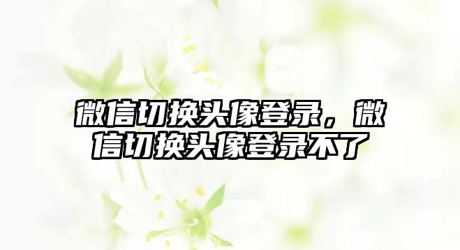 微信切換頭像登錄，微信切換頭像登錄不了