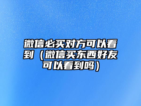 微信必買對方可以看到（微信買東西好友可以看到嗎）