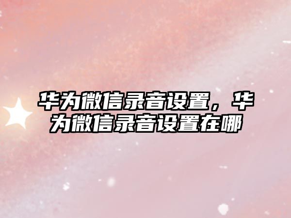 華為微信錄音設置，華為微信錄音設置在哪