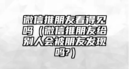 微信推朋友看得見嗎（微信推朋友給別人會被朋友發(fā)現(xiàn)嗎?）