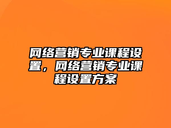 網(wǎng)絡(luò)營銷專業(yè)課程設(shè)置，網(wǎng)絡(luò)營銷專業(yè)課程設(shè)置方案