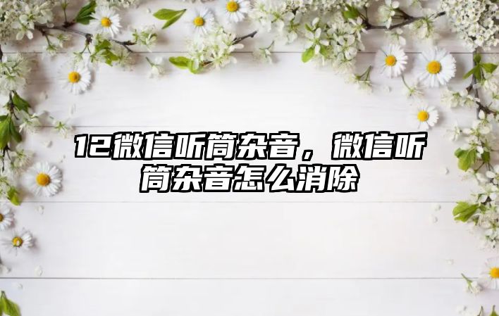 12微信聽筒雜音，微信聽筒雜音怎么消除