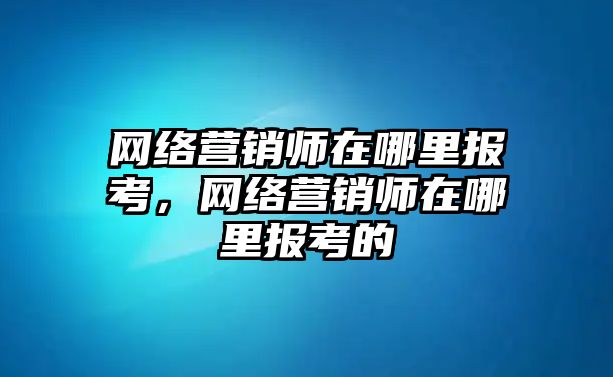 網(wǎng)絡(luò)營銷師在哪里報考，網(wǎng)絡(luò)營銷師在哪里報考的