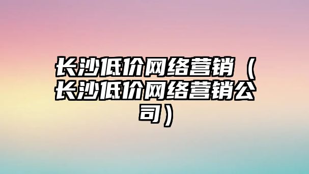 長沙低價網(wǎng)絡(luò)營銷（長沙低價網(wǎng)絡(luò)營銷公司）