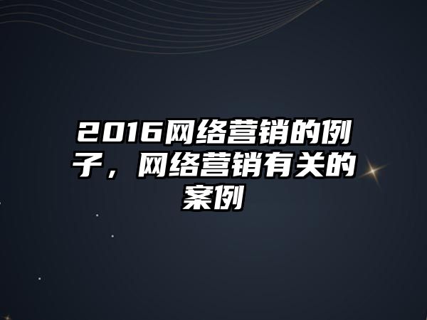 2016網(wǎng)絡(luò)營銷的例子，網(wǎng)絡(luò)營銷有關(guān)的案例