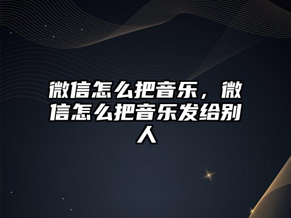 微信怎么把音樂，微信怎么把音樂發(fā)給別人