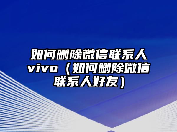 如何刪除微信聯(lián)系人vivo（如何刪除微信聯(lián)系人好友）