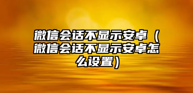 微信會話不顯示安卓（微信會話不顯示安卓怎么設(shè)置）