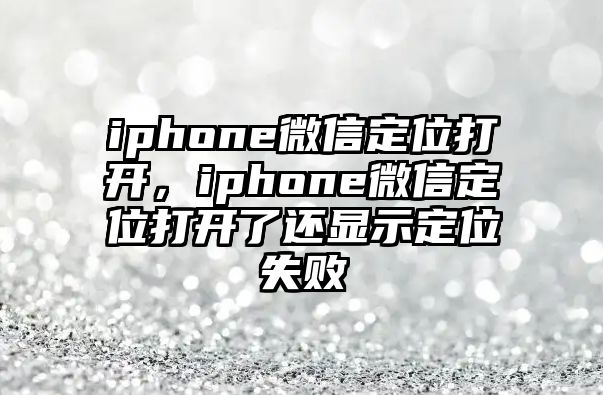 iphone微信定位打開，iphone微信定位打開了還顯示定位失敗