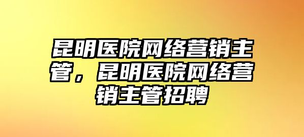 昆明醫(yī)院網(wǎng)絡(luò)營銷主管，昆明醫(yī)院網(wǎng)絡(luò)營銷主管招聘