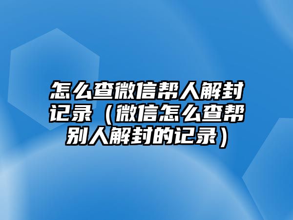 怎么查微信幫人解封記錄（微信怎么查幫別人解封的記錄）