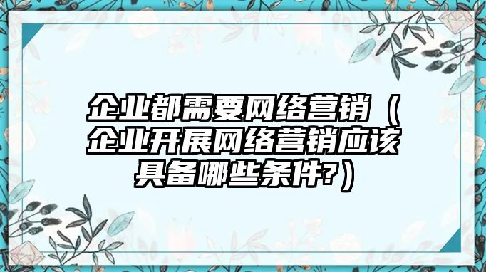 企業(yè)都需要網(wǎng)絡(luò)營(yíng)銷（企業(yè)開展網(wǎng)絡(luò)營(yíng)銷應(yīng)該具備哪些條件?）