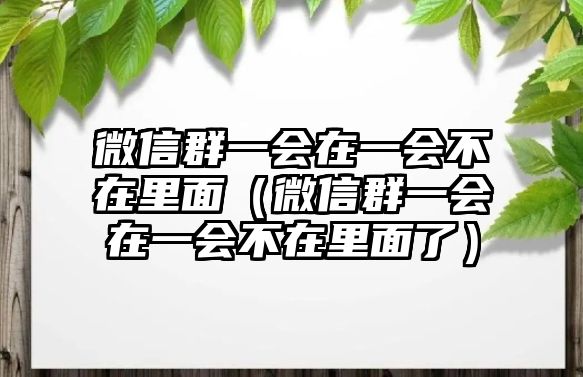 微信群一會在一會不在里面（微信群一會在一會不在里面了）