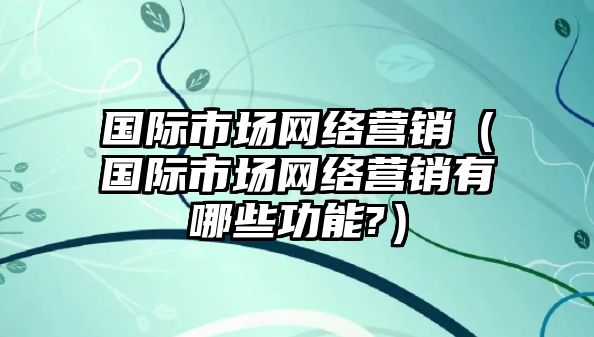 國際市場網(wǎng)絡(luò)營銷（國際市場網(wǎng)絡(luò)營銷有哪些功能?）