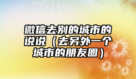 微信去別的城市的說(shuō)說(shuō)（去另外一個(gè)城市的朋友圈）